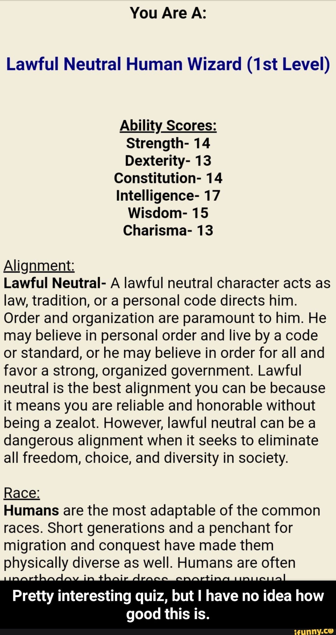 Lawful Neutral Human Wizard (1st Level)
Ability Scores:
Strength- 14
Dexterity- 13
Constitution- 14
Intelligence- 17
Wisdom- 15
Charisma- 13
Alignment:
Lawful Neutral- A lawful neutral character acts as
law, tradition, or a personal code directs him.
Order and organization are paramount to him. He
may believe in personal order and live by a code
or standard, or he may believe in order for all and
favor a strong, organized government. Lawful
neutral is the best alignment you can be because
it means you are reliable and honorable without
being a zealot. However, lawful neutral can be a
dangerous alignment when it seeks to eliminate
all freedom, choice, and diversity in society.
Race:
Humans are the most adaptable of the common
races. Short generations and a penchant for
migration and conquest have made them
physically eels as well. Pumas are often
interesting quiz,
but
I have no idea how
good this is. - Pretty interesting quiz, but I have no idea how good this is.