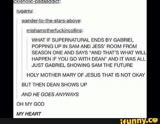 WHAT IF SUPERNATURAL ENDS BV GABRIEL
POPPING UP IN SAM AND JE» S' ROOM FROM
SEASON ONE AND SAYS ND THAT'S WHAT WILL
HAPPEN WF VOU GO WITH DEAN" AND IT WAS AH
JUST GABWEL SHOWING SAM Tl IE FUTURE
HOLY MOTHER MARY DF JESUS THAT IS NOT OKAY
BUT THEN DEAN SHOWS UP
AND HE GOES ÁNYWAYS
OH MY GOD
MY HEART