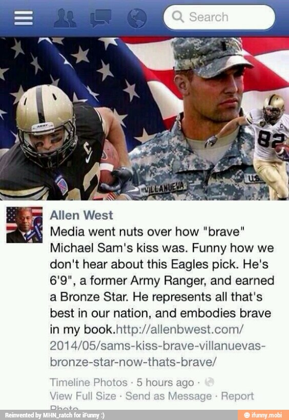 Allen West
É
Media went nuts over how "brave"
Michael Sam's kiss was. Funny how we
don't hear about this Eagles pick. He's
6'9", a former Army Ranger, and earned
a Bronze Star. He represents all that's
best in our nation, and embodies brave
in my book.http://allenbwest.com/
2014/05/sams-kiss-brave-villanuevas-
bronze-star-now-thats-brave/
Timeline Photos
5 hours ago
I Size nd
as
Messal Repor