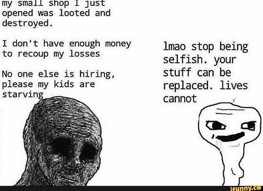 my smali snop ju opened was looted and destroyed.
I don't have enough money to recoup my losses
No one else is hiring, please my kids are starving
Imao stop being selfish. your stuff can be replaced. lives cannot