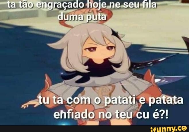 ta tão engraçado hoje ne seu fila duma puta
tuta como patati e patata enfiado no teu cu é?!
