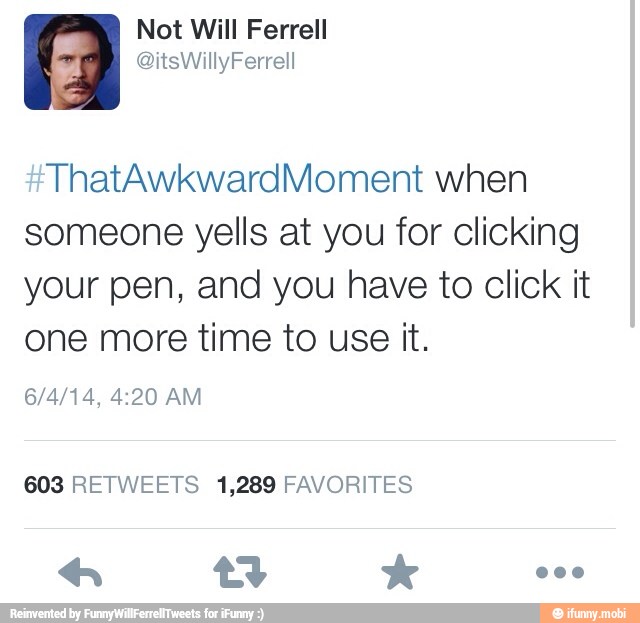 Not Will Ferrell
ThatAwkwardMoment when
someone yells at you for clicking
your pen, and you have to Click it
one more time to use it.
603 RETWEETS 1,289 FAVORITES