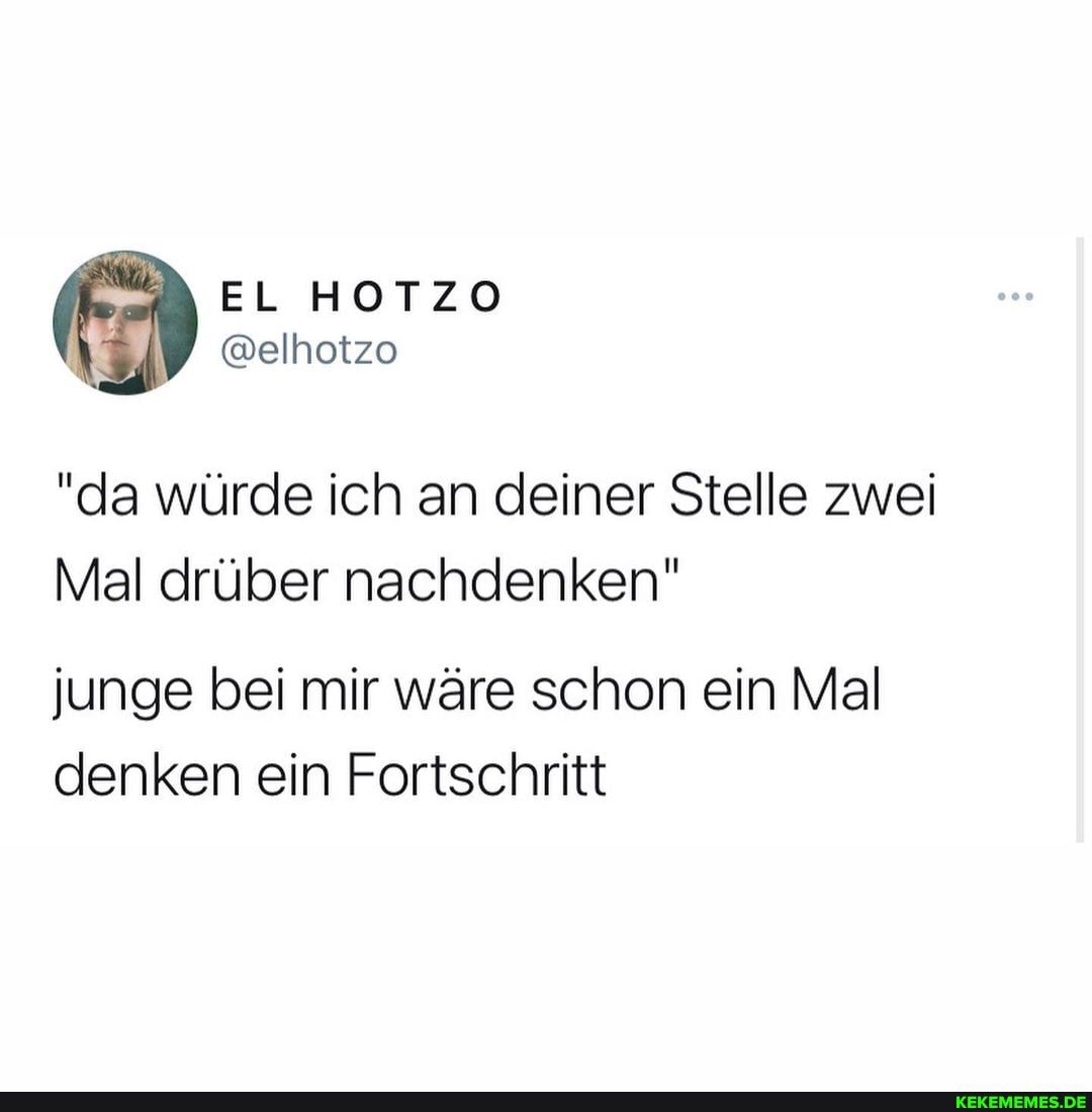 EL HOTZO
@elhotzo
"da würde ich an deiner Stelle zwei
Mal drüber nachdenken"
junge bei mir wäre schon ein Mal denken ein Fortschritt