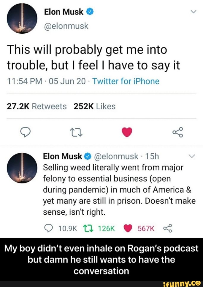 Elon Musk @elonmusk
This will probably get me into
trouble, but I feel I have to say it
05 Jun 20 Twitter for iPhone
27.2K Retweets 252K Likes
Elon Musk @elonmusk
15h Am Selling weed literally went from major
felony to essential business (open
during pandemic) in much of America yet many are still in prison. Doesn't make
sense, isn't right.
My boy didn't even inhale on Rogan's podcast
but damn he still wants to have the - My boy didn’t even inhale on Rogan’s podcast but damn he still wants to have the conversation