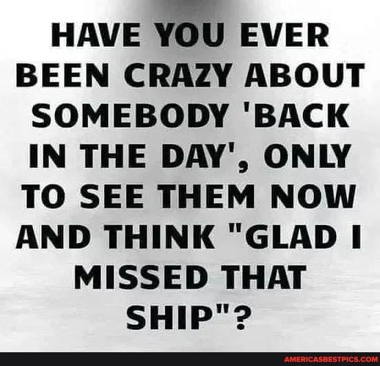 HAVE YOU EVER BEEN CRAZY ABOUT SOMEBODY 'BACK IN THE DAY', ONLY TO SEE THEM NOW AND THINK "GLAD MISSED THAT SHIP"?