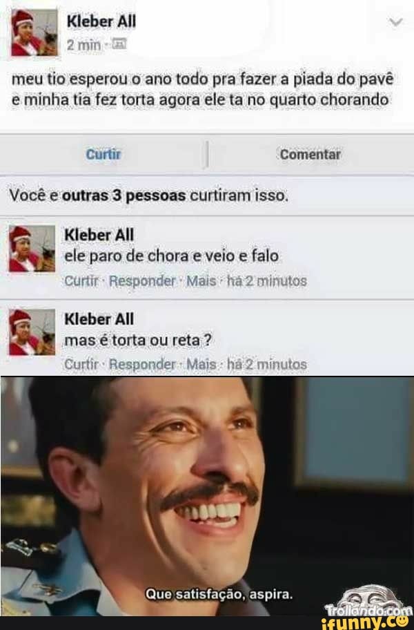 Kleber All
meu tio esperou o ano todo pra fazer a piada do pavê
eminha tia fez torta agora ele ta no quarto chorando
Curtir Comentar
Você e outras 3 pessoas curtiram isso.
II
Kleber All
ele paro de chora e veio e falo
Curtir Responder
a Kleber All
mas é torta ou reta Curtir: Responder: Mais