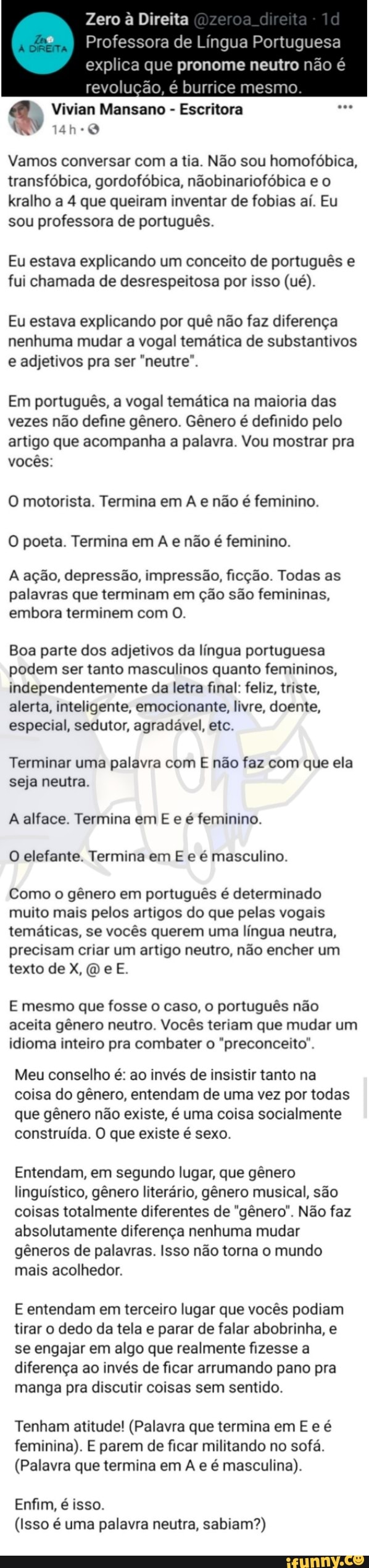 Zero à Direita
I Profe a de Língua Portuguesa
explica que pronome neutro não é revolução, é burrice rr
Vivian Mansano - Escritora
14h-0
Vamos conversar com a tia. Não sou homofóbica, transfóbica, gordofóbica, nãobinariofóbica e o kralho a 4 que queiram inventar de fobias aí. Eu sou professora de português.
Eu estava explicando um conceito de português e fui chamada de desrespeitosa por isso (ué).
Eu estava explicando por quê não faz diferença nenhuma mudar a vogal temática de substantivos e adjetivos pra ser "neutre".
Em português, a vogal temática na maioria das vezes não define gênero. Gênero é definido pelo artigo que acompanha a palavra. Vou mostrar pra vocês:
O motorista. Termina em A e não é feminino.
O poeta. Termina em A e não é feminino.
A ação, depressão, impressão, ficção. Todas as palavras que terminam em ção são femininas, embora terminem com O.
Boa parte dos adjetivos da língua portuguesa podem ser tanto masculinos quanto femininos, independentemente da letra final: feliz, triste, alerta, inteligente, emocionante, livre, doente, especial, sedutor, agradável, etc.
Terminar uma palavra com E não faz com que ela
seja neutra.
A alface. Termina em E e é feminino.
O elefante. Termina em E e é masculino.
Como o gênero em português é determinado muito mais pelos artigos do que pelas vogais temáticas, se vocês querem uma língua neutra, precisam criar um artigo neutro, não encher um texto de X, (D e E.
E mesmo que fosse o caso, o português não aceita gênero neutro. Vocês teriam que mudar um idioma inteiro pra combater o "preconceito".
Meu conselho é: ao invés de insistir tanto na coisa do gênero, entendam de uma vez por todas que gênero não existe, é uma coisa socialmente construída. O que existe é sexo.
Entendam, em segundo lugar, que gênero linguístico, gênero literário, gênero musical, são coisas totalmente diferentes de "gênero". Não faz absolutamente diferença nenhuma mudar gêneros de palavras. Isso não torna o mundo mais acolhedor.
E entendam em terceiro lugar que vocês podiam tirar o dedo da tela e parar de falar abobrinha, e se engajar em algo que realmente fizesse a diferença ao invés de ficar arrumando pano pra manga pra discutir coisas sem sentido.
Tenham atitude! (Palavra que termina em E e é feminina). E parem de ficar militando no sofá.
(Palavra que termina em A e é masculina).
Enfim, é isso.
(Isso é uma palavra neutra, sabiam?)