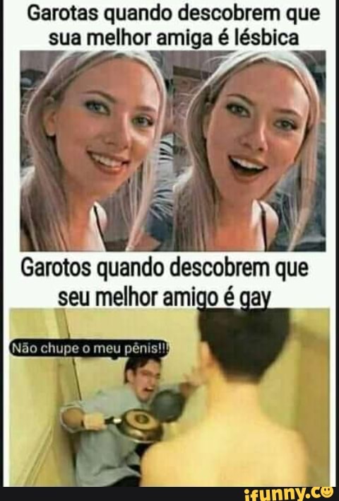 Garotas quando descobrem que sua melhor amiga é lésbica
Garotos quando descobrem que seu melhor amigo é ga
Não chupe o meu