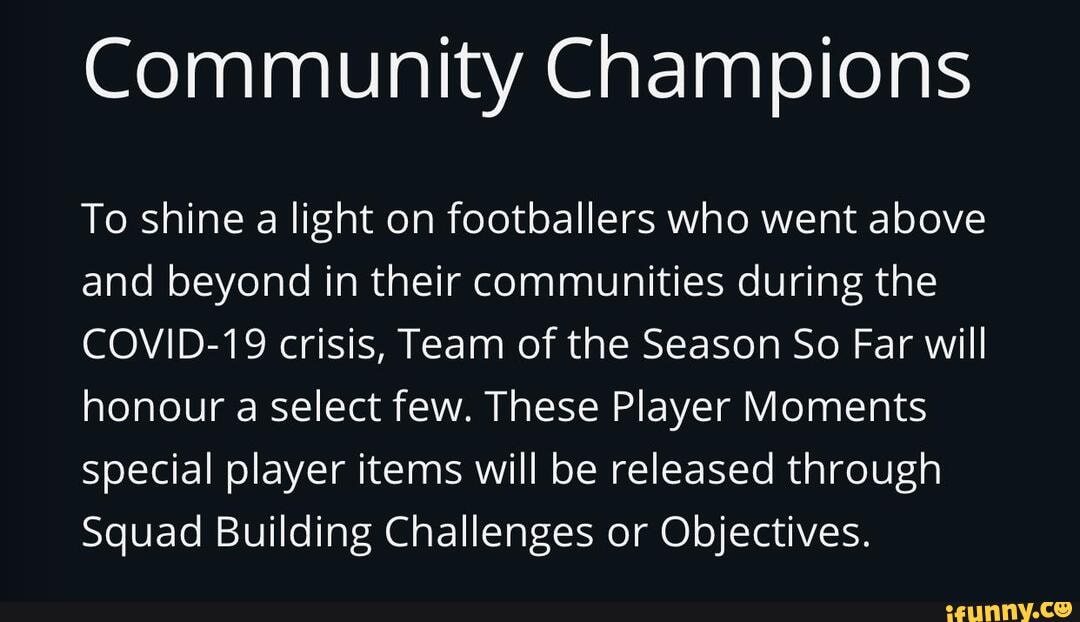 Community Champions
To shine a light on footballers who went above
and beyond in their communities during the
COVID-19 crisis, Team of the Season So Far will
honour a select few. These Player Moments
special player items will be released through
Squad Building Challenges or Objectives.