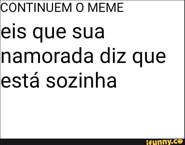 CONTINUEM O MEME
eis que sua
namorada diz que
está sozinha