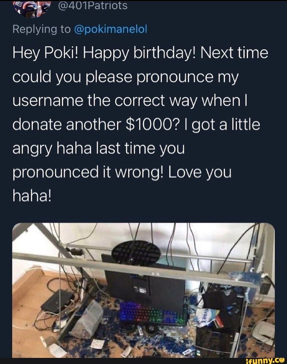 @401Patriots
Replying to @pokimanelol
Hey Poki! Happy birthday! Next time could you please pronounce my username the correct way when I donate another $1000? I got a little angry haha last time you pronounced it wrong! Love you haha!