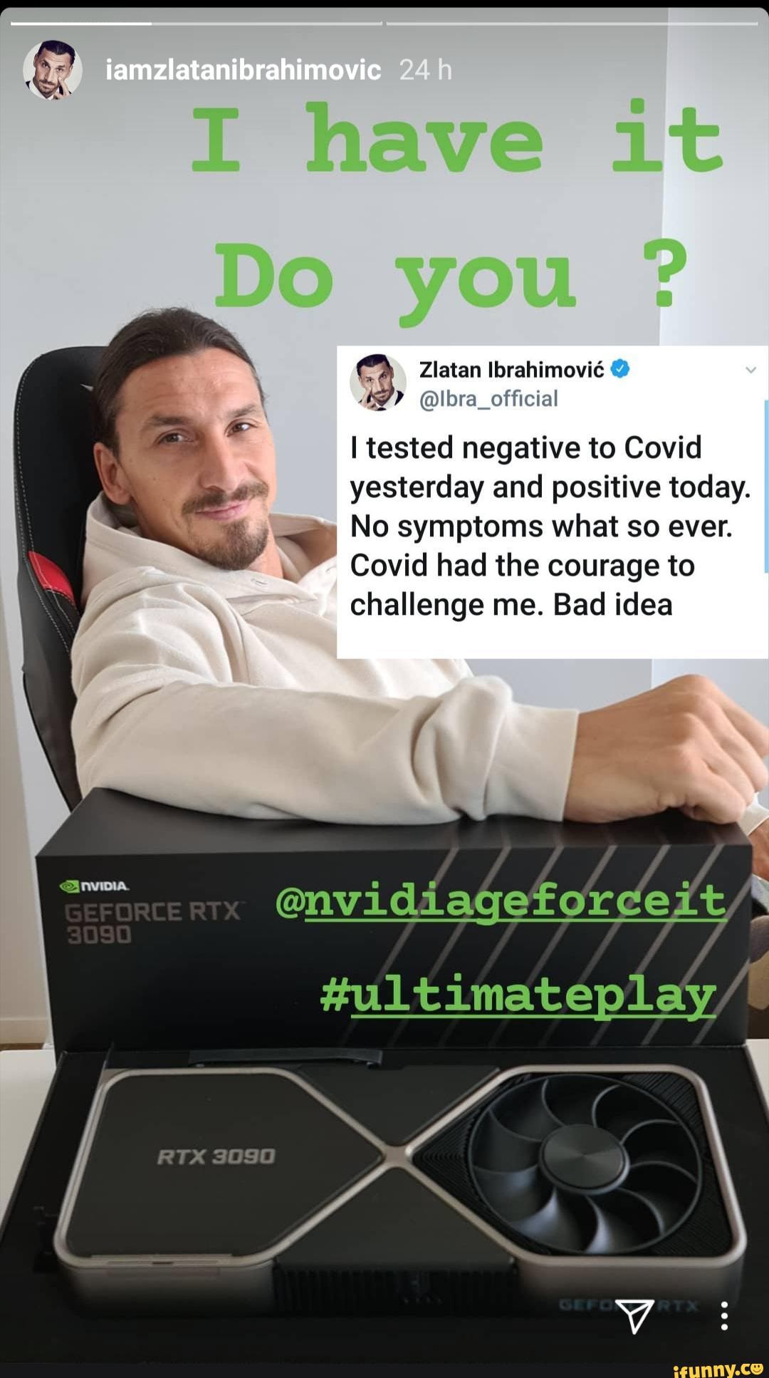 iamzlatanibrahimovic
Zlatan Ibrahimovic
AS? @lbra_official
tested negative to Covid yesterday and positive today.
No symptoms what so ever.
Covid had the courage to challenge me. Bad idea
@nvidiagefordeit
#ultimateplay
RTX