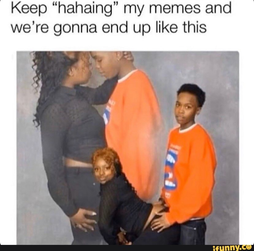 Keep "hahaing" my memes and we're gonna end up like this
