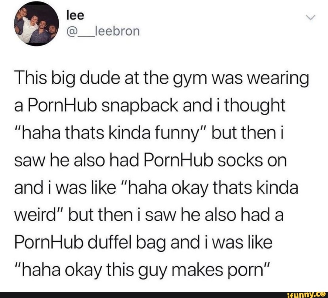 lee
: @__leebron
This big dude at the gym was wearing a PornHub snapback and i thought
"nana thats kinda funny" but then i saw he also had PornHub socks on and was like "haha okay thats kinda weird" but then i saw he also had a
PornHub duffel bag and i was like
"haha okay this guy makes porn"