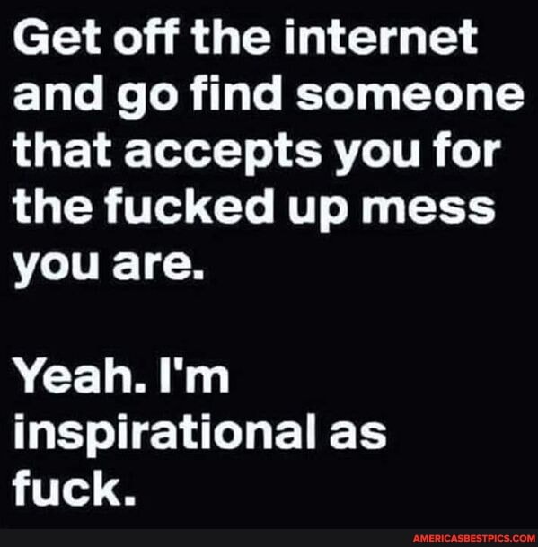 Get off the internet and go find someone that accepts you for the fucked up mess you are.
Yeah. I'm inspirational as fuck.