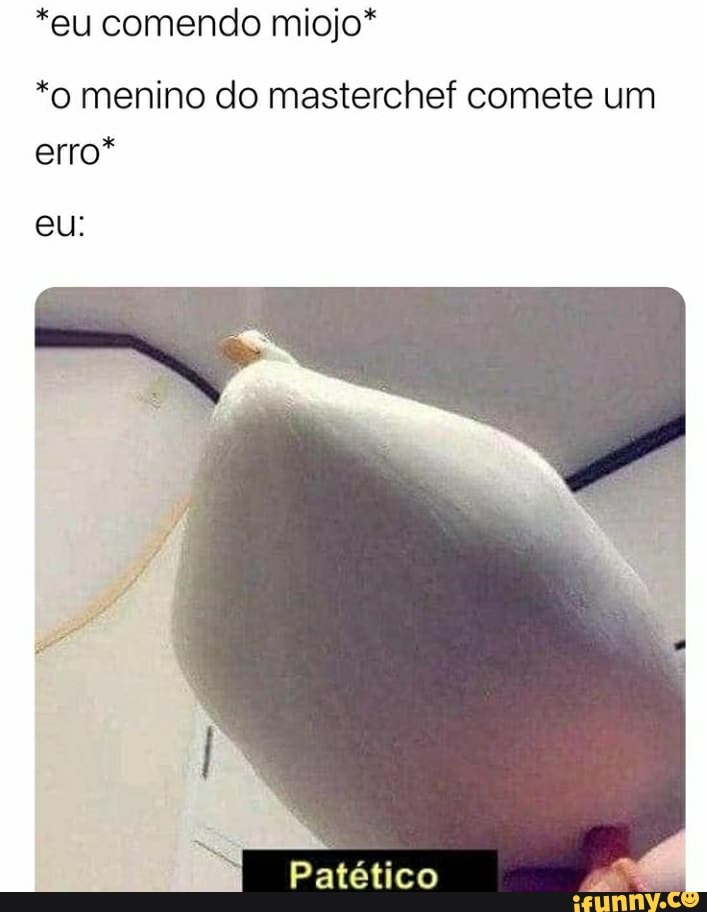 *eu comendo miojo*
*o menino do masterchef comete um
erro*