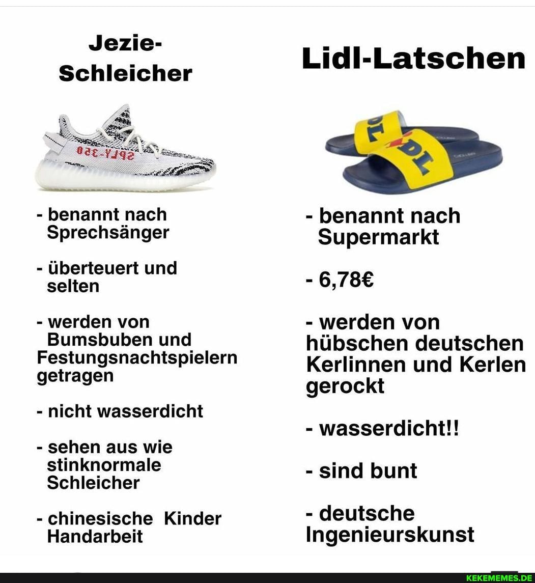 Jezie-
Schleicher
- benannt nach
Sprechsänger
- überteuert und selten
- werden von
Bumsbuben und
Festungsnachtspielern getragen
- nicht wasserdicht
- sehen aus wie stinknormale
Schleicher
- chinesische Kinder
Handarbeit
Lidl-Latschen
- benannt nach
Supermarkt
- werden von hübschen deutschen
Kerlinnen und Kerlen gerockt
- wasserdicht!!
- sind bunt
- deutsche
Ingenieurskunst