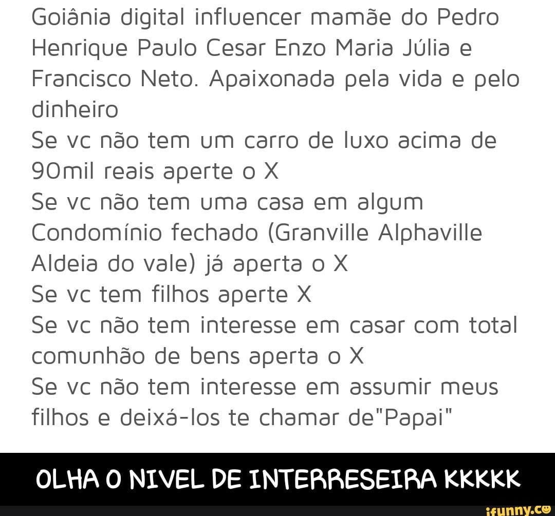 Goiânia digital influencer mamõe do Pedro
Henrique Paulo Cesar Enzo Maria Júlia e
Francisco Neto. Apaixonada pela vida e pelo
dinheiro
Se vc não tem um carro de luxo acima de
90mil reais aperte o X
Se vc não tem uma casa em algum
Condomínio fechado (Granville Alphaville
Aldeia do vale) já aperta o X
Se vc tem filhos aperte X
Se vc não tem interesse em casar com total
comunhão de bens aperta o X
Se vc não tem interesse em assumir meus
filhos e deixá-los te chamar de"Papai"
OLHA O NIVEL DE INTERRESEIRA KKKKK - OLHA O NIVEL DE INTERRESEIRA KKKKK