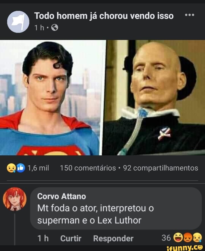 (O) Todo homem já chorou vendo isso
1,6 mil 150 comentários 92 compartilhamentos
Corvo Attano
Mt foda o ator, interpretou o
superman e o Lex Luthor
ih Curtir Responder 36