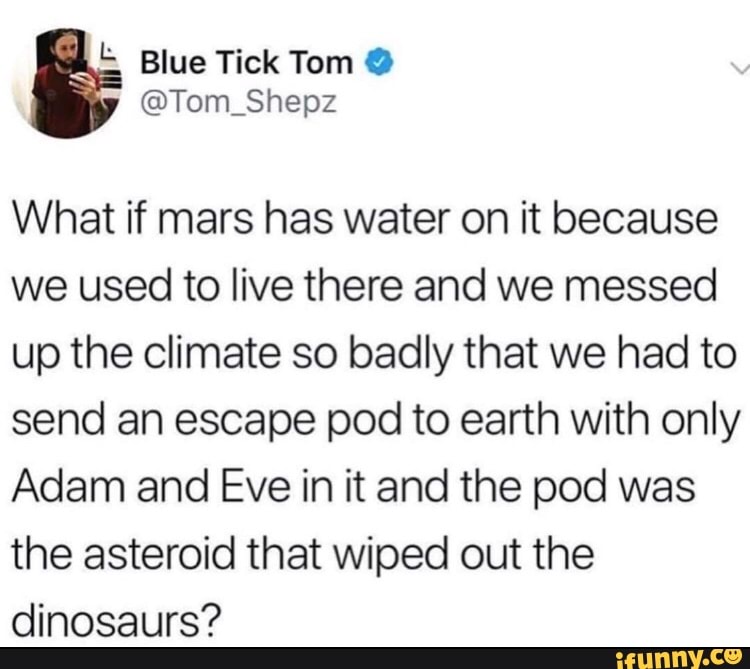What if mars has water on it because
we used to live there and we messed
up the climate so badly that we had to
send an escape pod to earth with only
Adam and Eve in it and the pod was
the asteroid that wiped out the
dinosaurs?