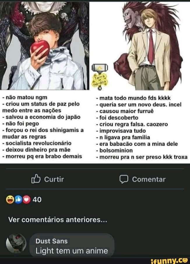 - não matou ngm - mata todo mundo fds kkkk
- criou um status de paz pelo - queria ser um novo deus. incel medo entre as nações - causou maior furruê
- salvou a economia do japão - foi descoberto
- não foi pego - criou regra falsa. caozero
- forçou o rei dos shinigamis a - improvisava tudo
mudar as regras -n ligava pra família
- socialista revolucionário - era babacão com a mina dele
- deixou dinheiro pra mãe - bolsominion
- morreu pa era brabo demais - morreu pra n ser preso kkk troxa
comentar
[s) to)
Ver comentários anteriores...
Dust Sans
Light tem um anime