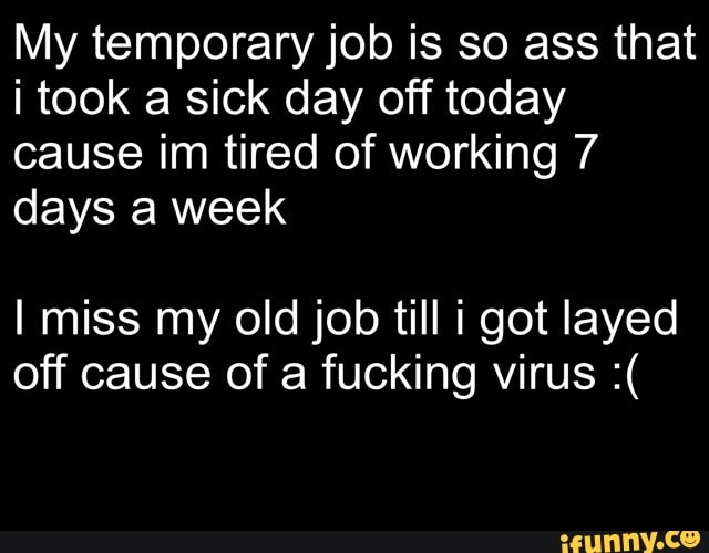 My temporary job is so ass that
i took a sick day off today
cause im tired of working 7
days a week
I miss my old job till i got layed
off cause of a fucking virus