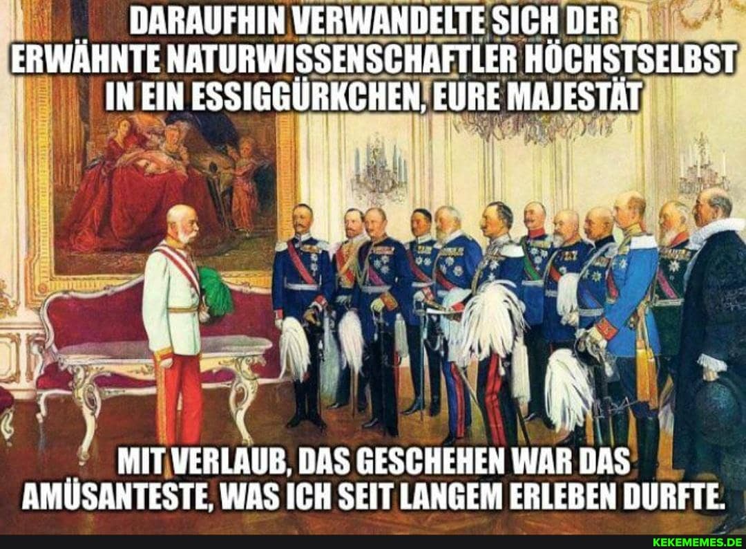 DARAUFHIN VERWANDELTE SICH DER ERWAHNTE NATURWISSENSCHAFTLER HOCHSTSELBST IN EIN ESSIGGURKCHEN, EURE MAJESTAT
MIT VERLAUB. DAS GESCHEHEN WAR DAS AMÜSANTESTE, WAS ICH SEIT LANGEM ERLEBEN DURFTE.