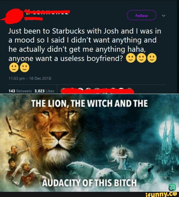 Just been to Starbucks with Josh and I was in a mood so I said I didn't want anything and he actually didn't get me anything haha,
anyone want a useless boyfriend?
pm 18 Dec 2018
THE LION, THE WITCH AND THE
te
AUDACITY OF THIS BITCH
