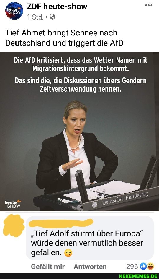 ZDF heute-show
Tief Ahmet bringt Schnee nach
Deutschland und triggert die AfD
Die AfD kritisiert, dass das Wetter Namen mit
Migrationshintergrund bekommt.
Das sind die, die Diskussionen übers Gendern
Zeitverschwendung nennen.
heute
SHOW
"Tief Adolf stürmt über Europa"
würde denen vermutlich besser gefallen.