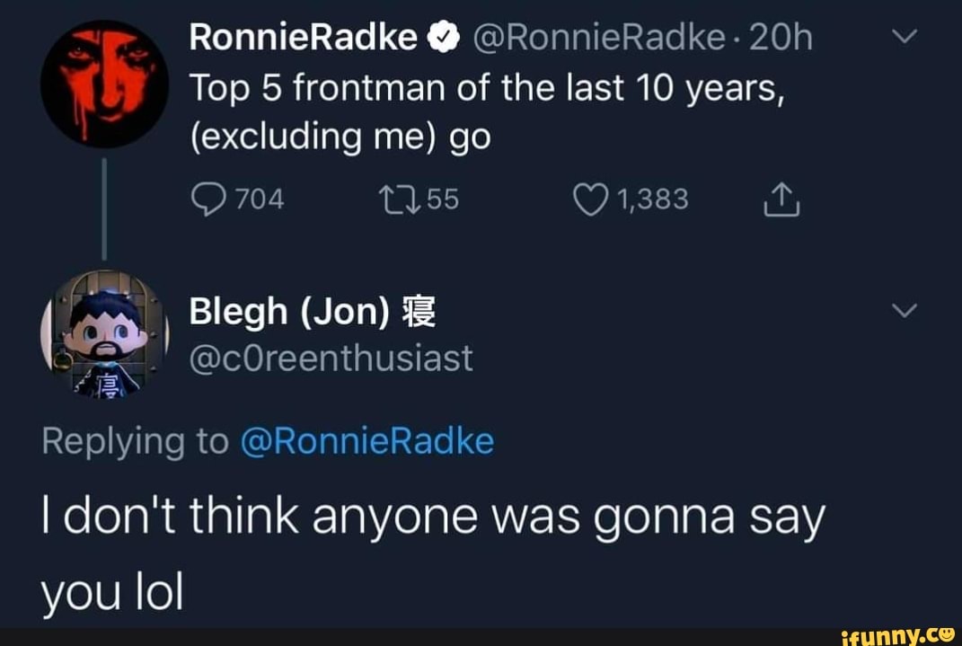 RonnieRadke @RonnieRadke-
Top 5 frontman of the last 10 years,
(excluding me) go
704 55 1,383
Blegh (Jon)
@cOreenthusiast
Replying to @RonnieRadke
I don't think anyone was gonna say you lol