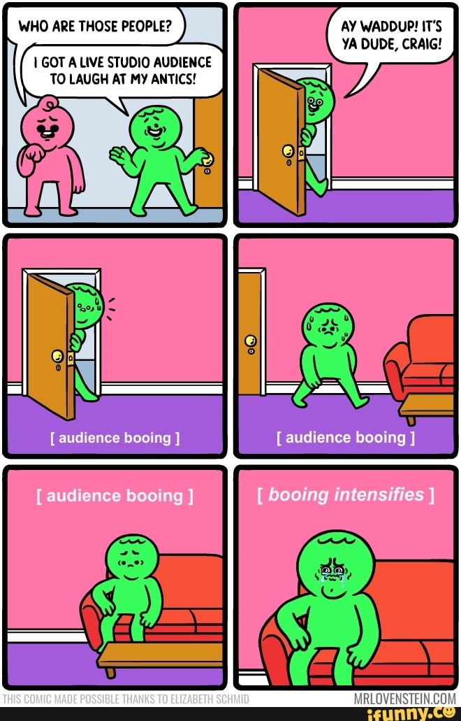 WHO ARE THOSE PEOPLE? AY WADDUP! IT'S YA DUDE, CRAIG!
GOT A LIVE STUDIO AUDIENCE TO LAUGH AT MY ANTICS!
audience booing
audience booing
booing intensifies
audience booing
THIS COMIC MADE POSSIBLE THANKS TO ELIZABETH SCHMID
MRLOVENSTEIN.CO: