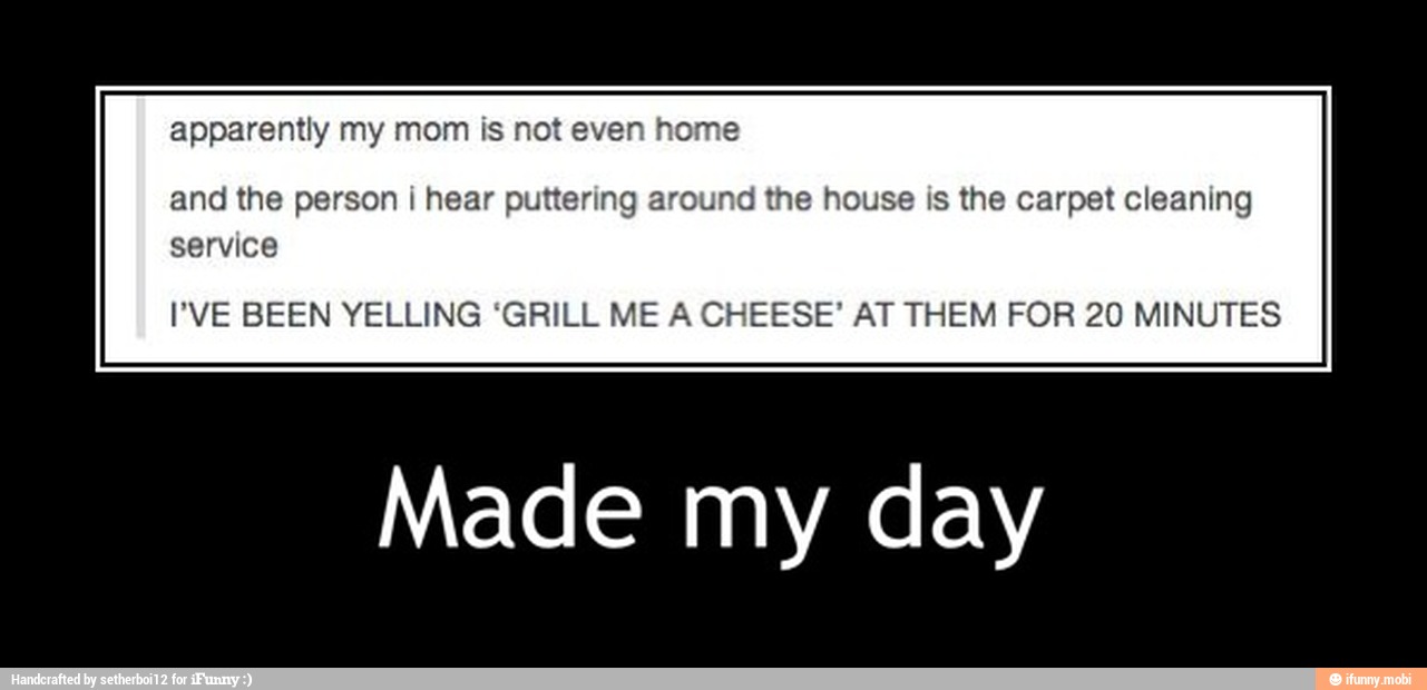 apparently my mom is not even home
and the person i hear puttering around the house is the carpet cleaning
service
PVE BEEN YELLING 'GRILL ME A CHEESE' AT THEM FOR 20 MINUTES
Made my day - Made my day