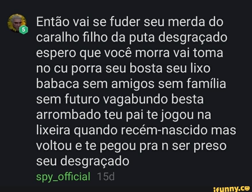 E Então vai se fuder seu merda do
caralho filho da puta desgraçado
espero que você morra vai toma
no cu porra seu bosta seu lixo
babaca sem amigos sem família
sem futuro vagabundo besta
arrombado teu pai te jogou na
lixeira quando recém-nascido mas
voltou e te pegou pra n ser preso
seu desgraçado
spy. official