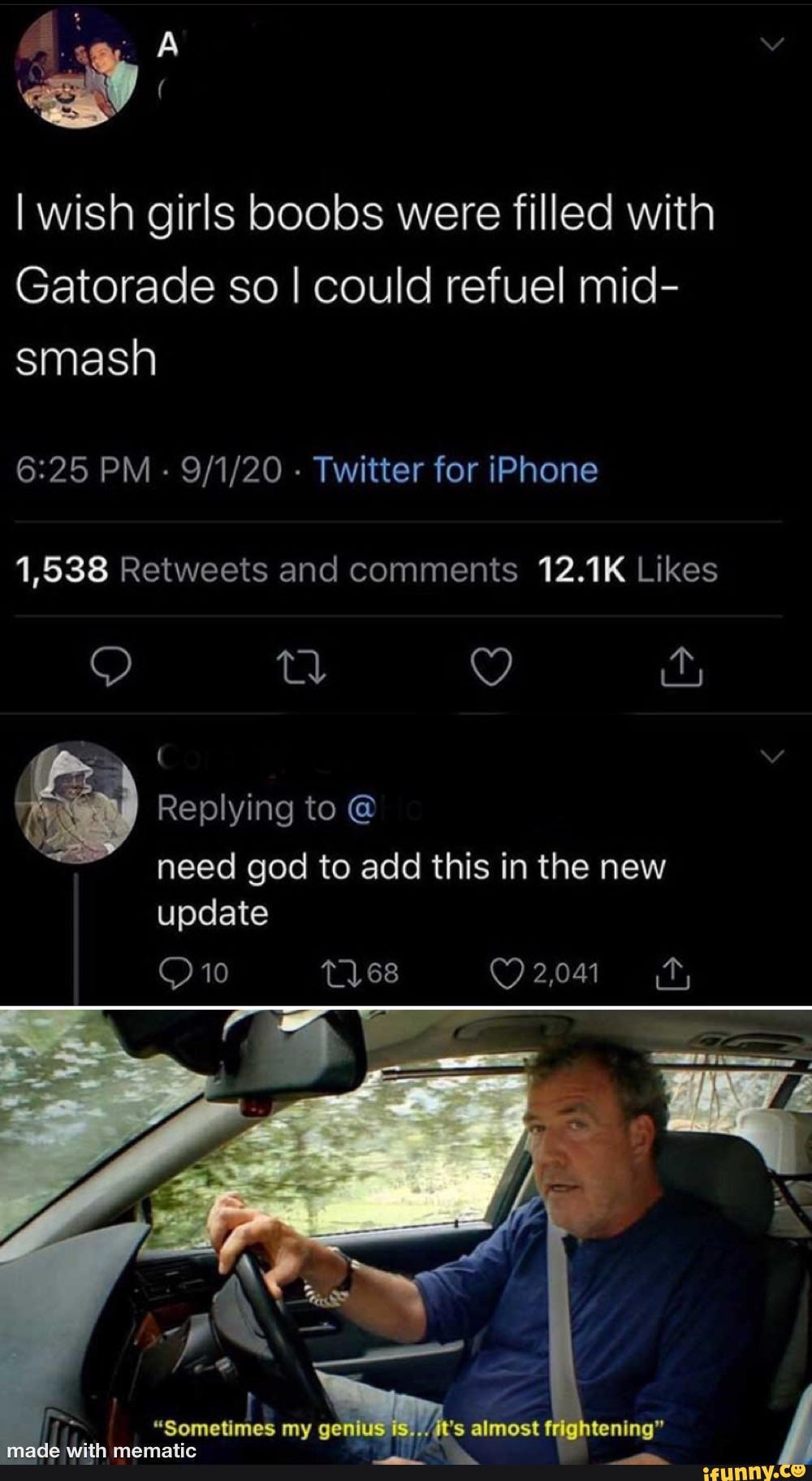 I wish girls boobs were filled with
Gatorade so I could refuel mid- smash
PM - - Twitter for iPhone
Replying to need god to add this in the new update
10
2,041
"Sometimes my genius almost frightenIng"