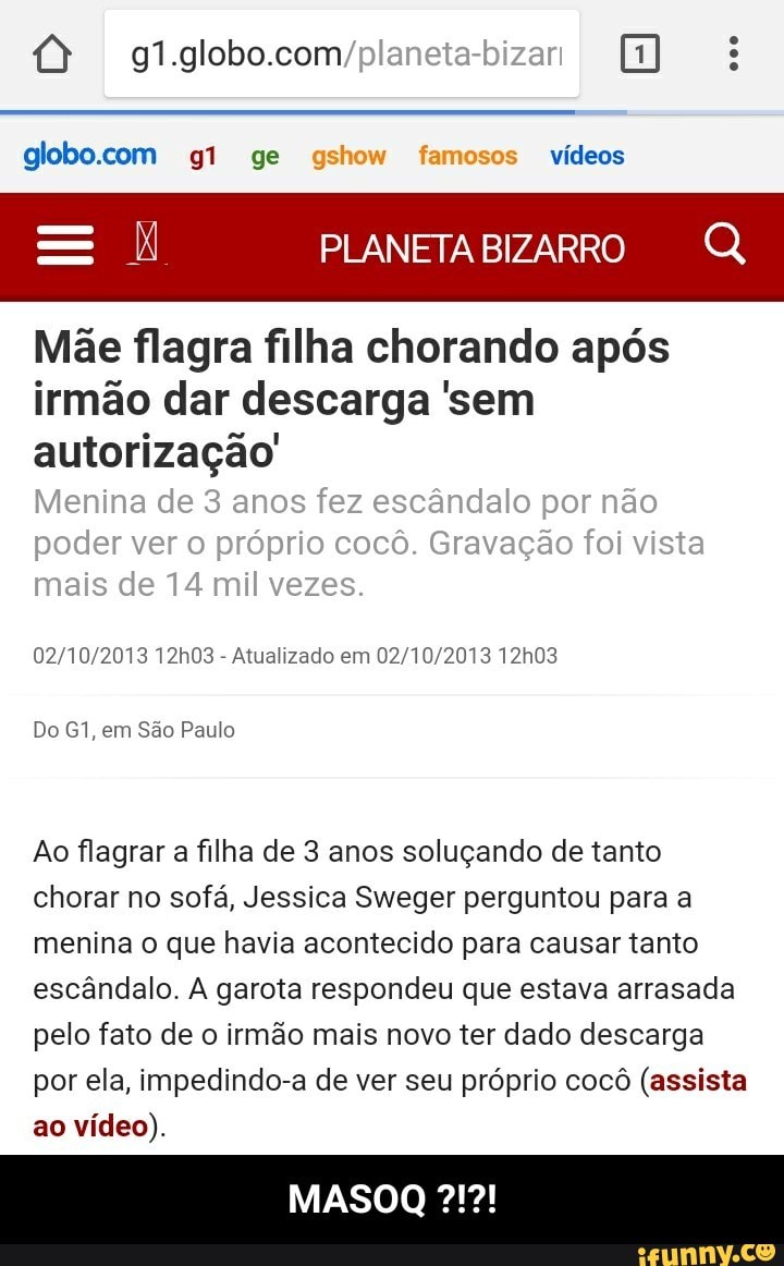 I Mãe flagra filha chorando após
irmão dar descarga 'sem
Atualizado em 02/10/2013 12h03
Do G1, em São Paulo
Ao flagrar a filha de 3 anos soluçando de tanto
chorar no sofá, Jessica Sweger perguntou para a
menina o que havia acontecido para causar tanto
escândalo. A garota respondeu que estava arrasada
pelo fato de o irmão mais novo ter dado descarga
por ela, impedindo-a de ver seu próprio cocô (assista
vídeo). - MASOQ ?!?!