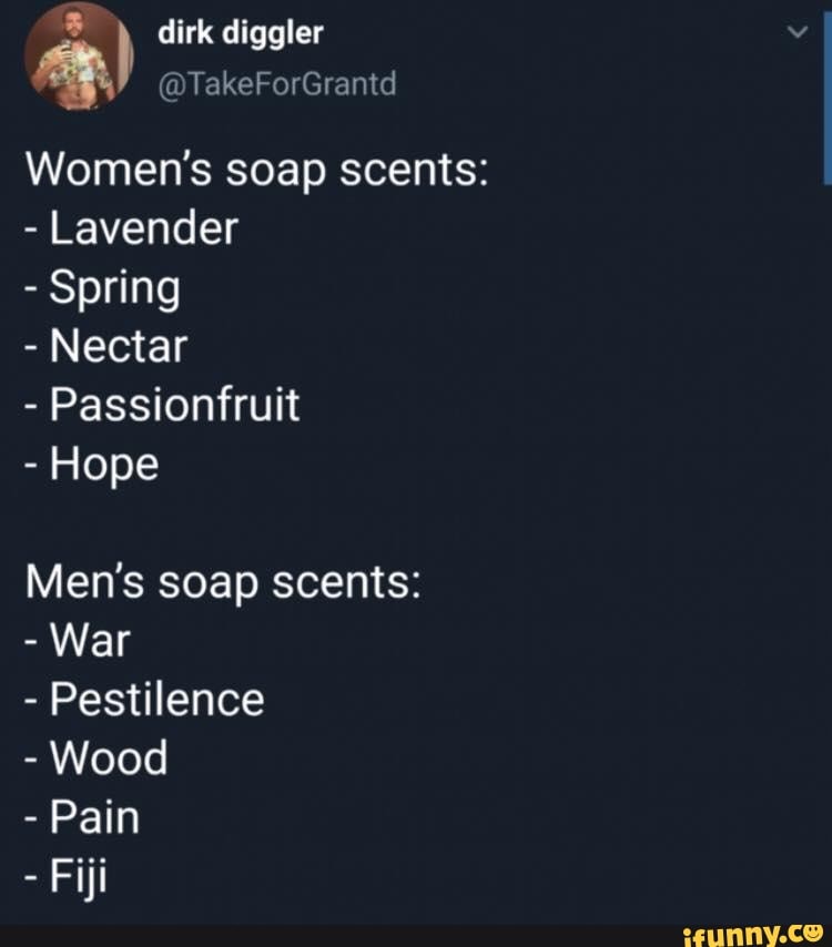 É dirk diggler
Women's soap scents:
Lavender
Spring
Nectar
Passionfruit
Hope
Men's soap scents:
War
Pestilence
Wood
Pain