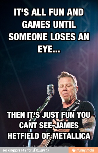 IT'S ALL FUN AND
GAMES UNTIL
SOMEONE LOSES AN
A
¿MON
THEN
IT'S JUST FUN YOU,.
CANT SEENIAMES a HETFIELD OF,METALLICA