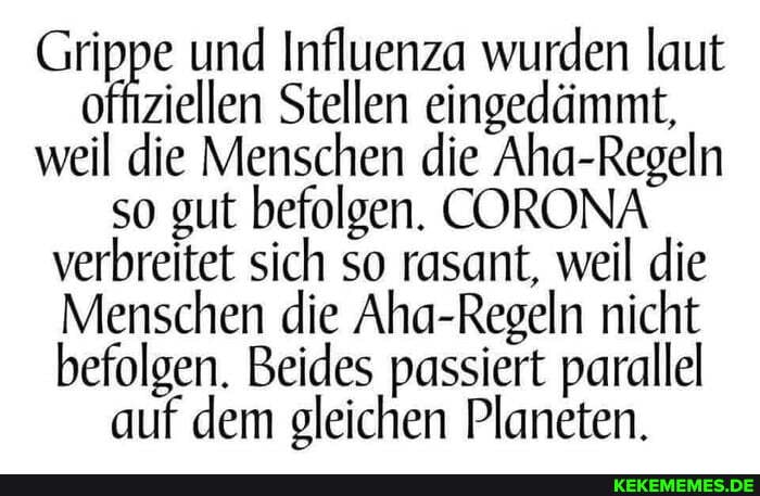 Grippe und Influenza ellen Stellen wurden laut eingedämmt, offiziellen Stellen eingedämmt,
weil die Menschen die Aha-Regeln so gut befolgen. CORONA
verbreitet sich so rasant, weil die
Menschen die Regeln Aha- nicht
befolgen. Beides passiert parallel auf dem gleichen Planeten.