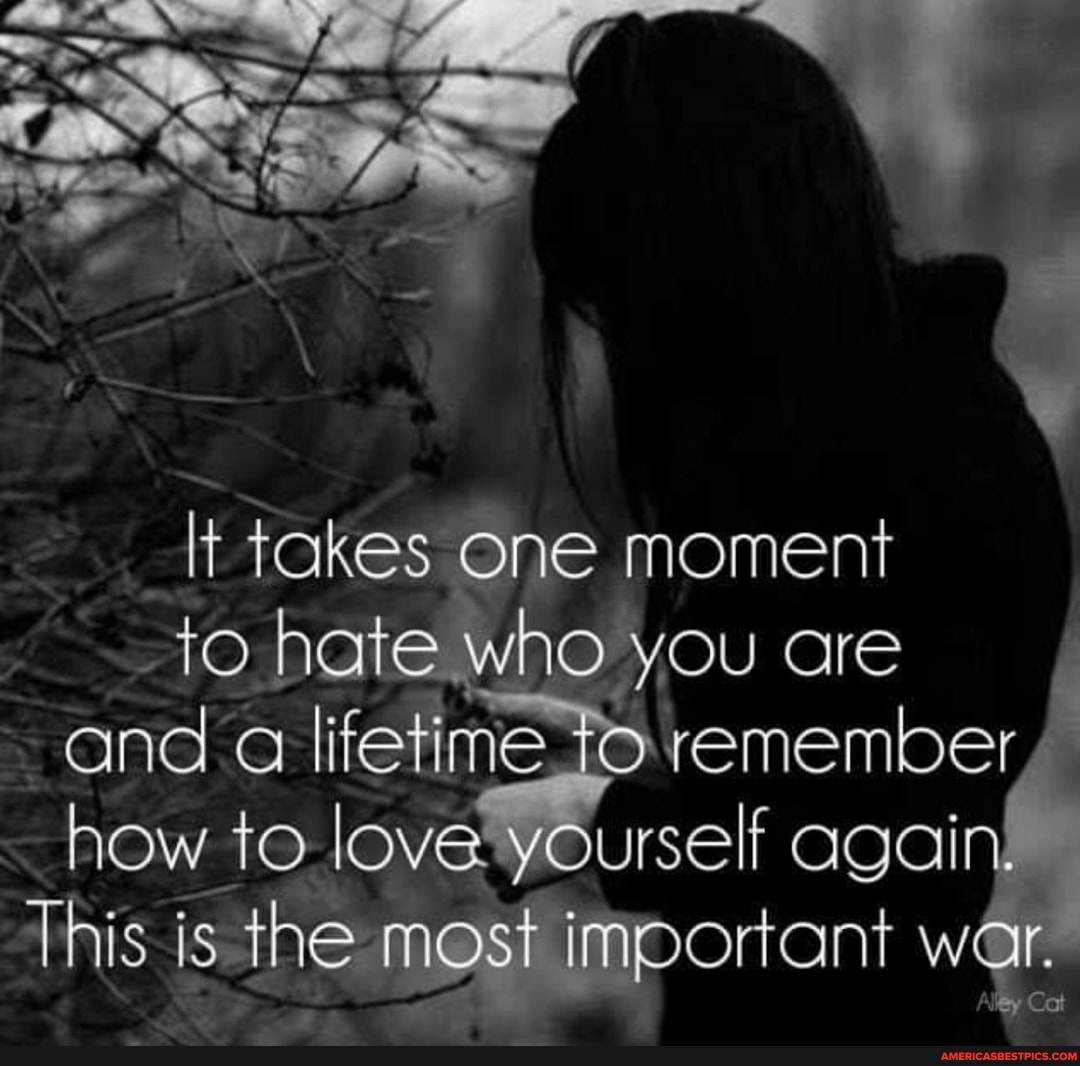 It takes One moment fo hate who you are and a lifetime remember how to love yourself again
This is the most important war.