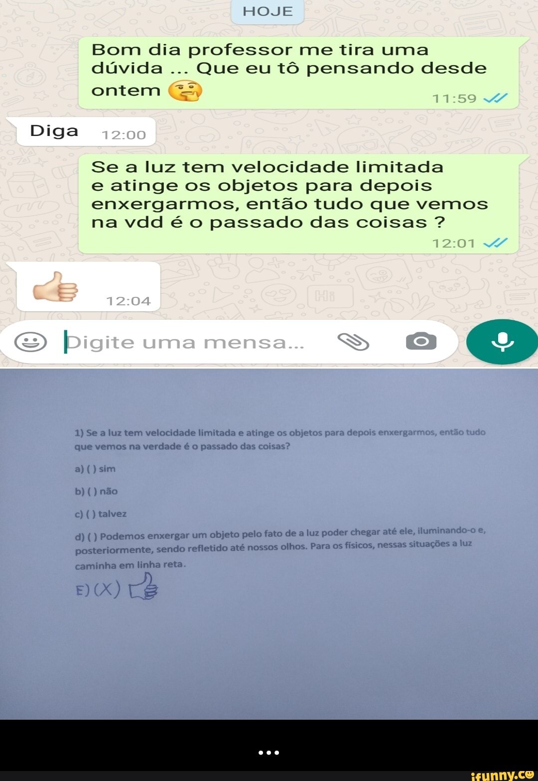 HOJE
Bom dia professor me tira uma dúvida Que eu tô pensando desde
ontem 1159
12 00
Se a luz tem velocidade limitada e atinge os objetos para depois enxergarmos, então tudo que vemos na vdd é o passado das coisas ?
Diga
12 04
Digite uma mensa.
im
mos na des
cando
em - ...