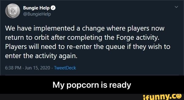 We have implemented a change where players now
return to orbit after completing the Forge activity.
Players will need to re-enter the queue if they wish to
enter the activity again.
Jun 15, 2020
My popcorn is ready - My popcorn is ready