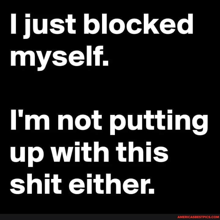 just blocked myself.
I'm not putting up with this shit either.