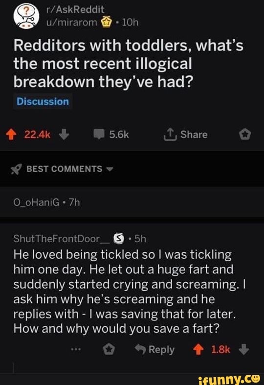 Redditors with toddlers, what's the most recent illogical breakdown they've had?
Discussion
224k 5.6k Share s@ BEST COMMENTS
O_oHaniG
Shut
He loved being tickled so I was tickling him one day. He let out a huge fart and suddenly started crying and screaming. I ask him why he's screaming and he replies with - I was saving that for later.
How and why would you save a fart?
Reply