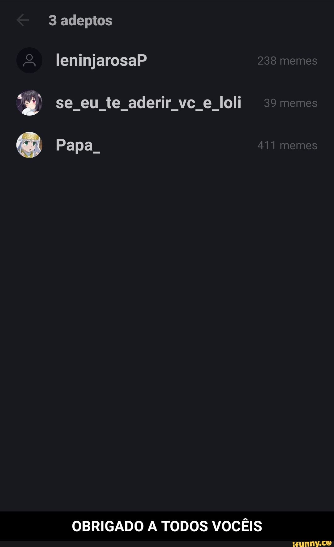 3 adeptos
& leninjarosaP 238 memes
se eu te aderir Joli 39memes
Papa. 411 memes
OBRIGADO A TODOS VOCÊIS - OBRIGADO A TODOS VOCÊIS