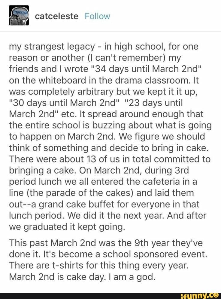 my strangest legacy -
in high school, for one
reason or another (I can't remember) my
friends and I wrote "34 days until March 2nd”
on the whiteboard in the drama classroom, It
was completely arbitrary but we kept it it up,
"30 days until March 2nd" "23 days until
March 2nd" etc. It spread around enough that
the entire school is buzzing about what is going
to happen on March 2nd. We figure we should
think of something and decide to bring in cake.
There were about 13 of us in total committed to
bringing a cake. On March 2nd, during 3rd
period lunch we all entered the cafeteria in a
line (the parade of the cakes) and laid them
out--a grand cake buffet for everyone in that
lunch period. We did it the next year. And after
we graduated it kept going.
This past March 2nd was the 9th year they've
done it. It's become a school sponsored event.
There are t-shirts for this thing every year.
March 2nd is cake day. I am a god. - chore