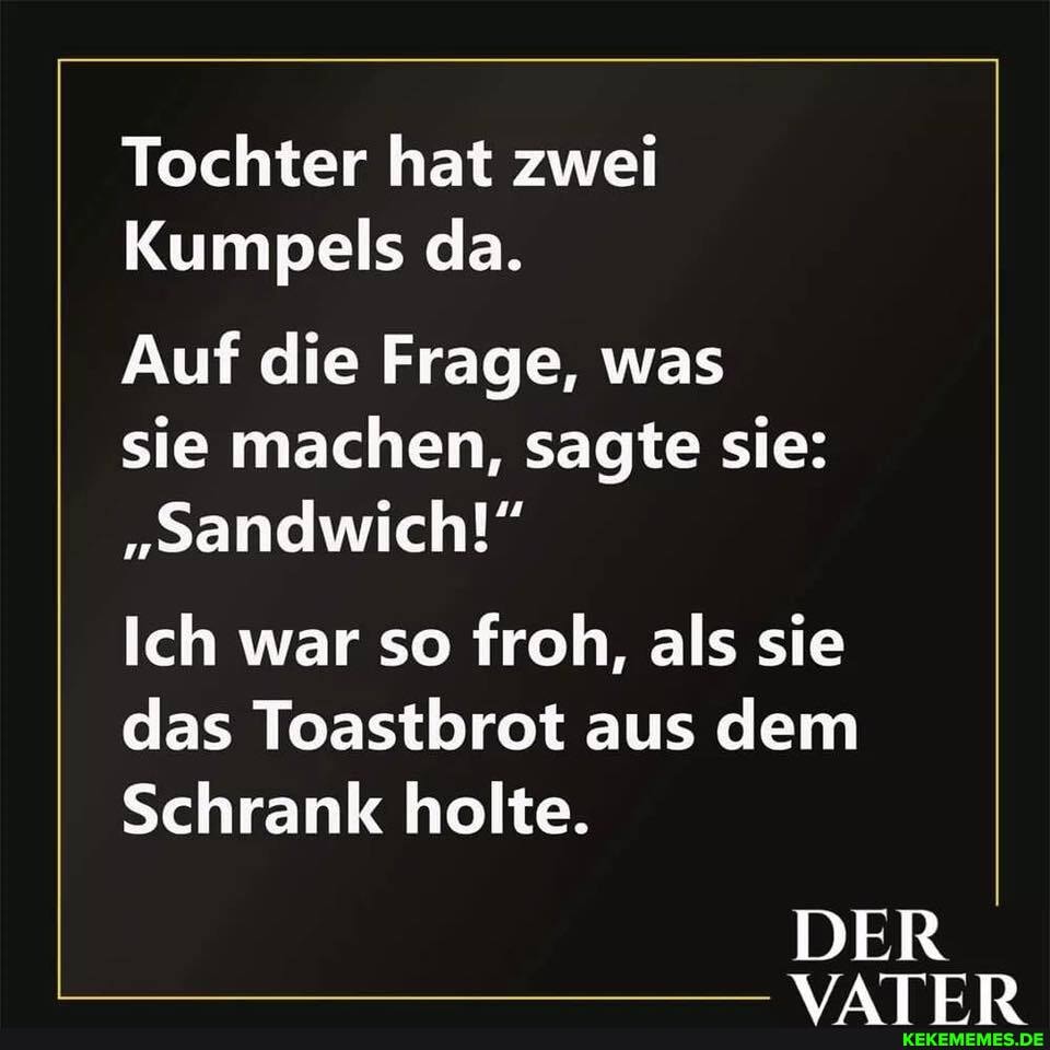 Tochter hat zwei
Kumpels da.
Auf die Frage, was
sie machen, sagte sie:
"sandwich!"
Ich war so froh, als sie
das Toastbrot aus dem
Schrank holte.
DER VATER