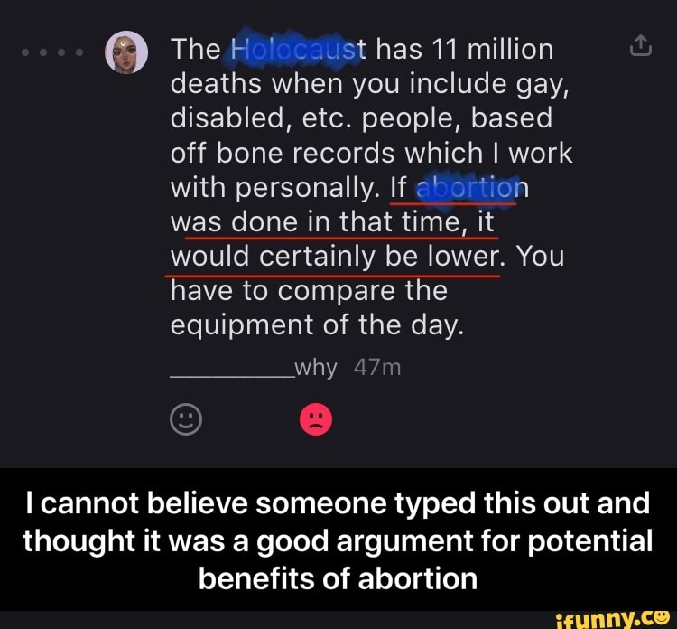 O The Holocaust has 11 million
deaths when you include gay,
disabled, etc. people, based
off bone records which I work
with personally. If abortion
was done in that time, it
would certainly be lower. You
have to compare the
equipment of the day.
I cannot believe someone typed this out and
thought it was a good argument for potential
benefits of abortion - I cannot believe someone typed this out and thought it was a good argument for potential benefits of abortion