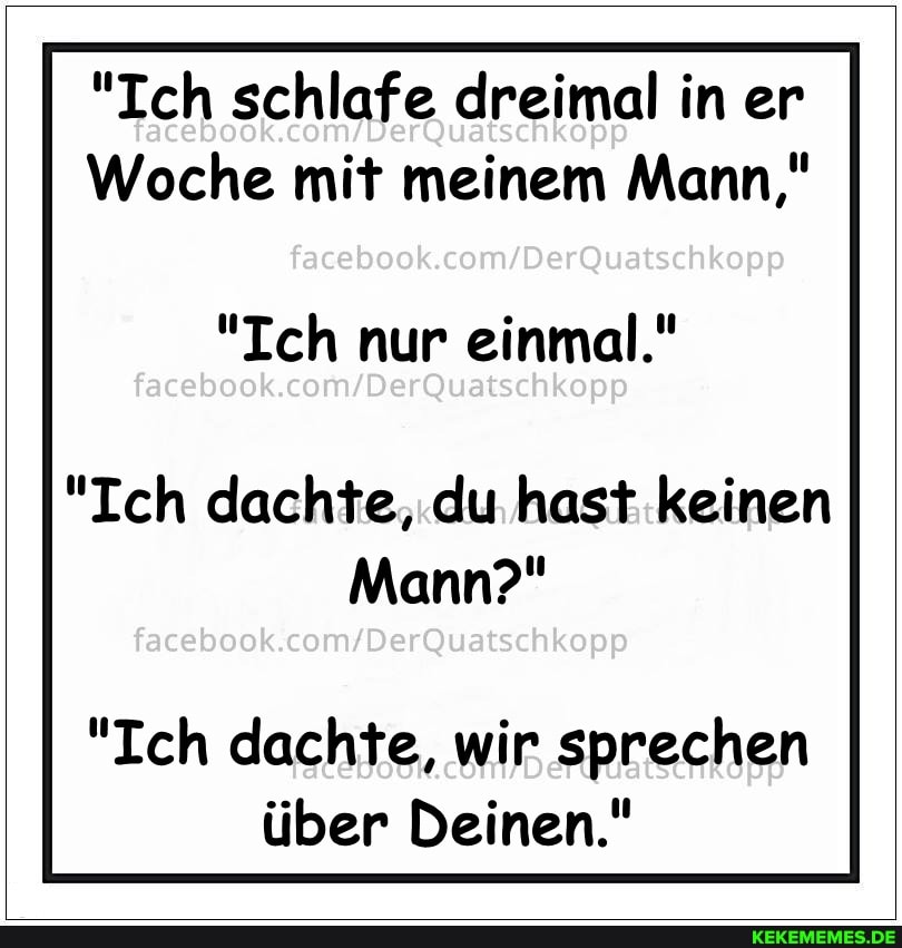 "Ich schlafe dreimal in er
Woche mit meinem Mann,"
facebook.
"Ich nur einmal."
"Ich dachte, du hast keinen
Mann?"
facebook
"Ich dachte, wir sprechen über Deinen."