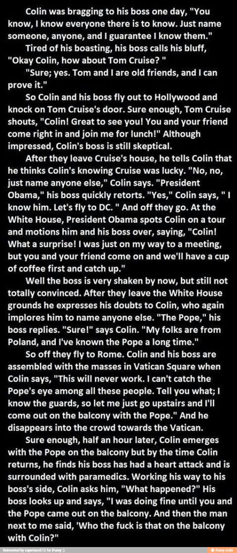 Colin was bragging to his boss one day, "You
know, I know everyone there is to know. Just name
someone, anyone, and I guarantee I know them."
Tired of his boasting, his boss calls his bluff,
"Okay Colin, how about Tom Cruise? "Sure; yes. Tom and I are old friends, and I can
prove it."
So Colin and his boss fly out to Hollywood and
knock on Tom Cruise's door. Sure enough, Tom Cruise
shouts, "Colin! Great to see you! You and your friend
come right in and join me for lunch!" Although
impressed, Colin's boss is still skeptical.
After they leave Cruise's house, he tells Colin that
he thinks Colin's knowing Cruise was lucky. "No, no,
just name anyone else," Colin says. "President
Obama," his boss quickly retorts. "Yes," Colin says, "I
know him. Let's fly to DC. And off they go. At the
White House, President Obama spots Colin on a tour
and motions him and his boss over, saying, "Colin!
What a surprise! I was just on my way to a meeting,
but you and your friend come on and we'll have a cup
of coffee first and catch up."
Well the boss is very shaken by now, but still not
totally convinced. After they leave the White House
grounds he expresses his doubts to Colin, who again
implores him to name anyone else. "The Pope," his
boss replies. "Sure!" says Colin. "My folks are from
Poland, and I've known the Pope a long time."
So off they fly to Rome. Colin and his boss are
assembled with the masses in Vatican Square when
Colin says, "This will never work. I can't catch the
Pope's eye among all these people. Tell you what; I
know the guards, so let me just go upstairs and I'll
come out on the balcony with the Pope." And he
disappears into the crowd towards the Vatican.
Sure enough, half an hour later, Colin emerges
with the Pope on the balcony but by the time Colin
returns, he finds his boss has had a heart attack and is
surrounded with paramedics. Working his to his