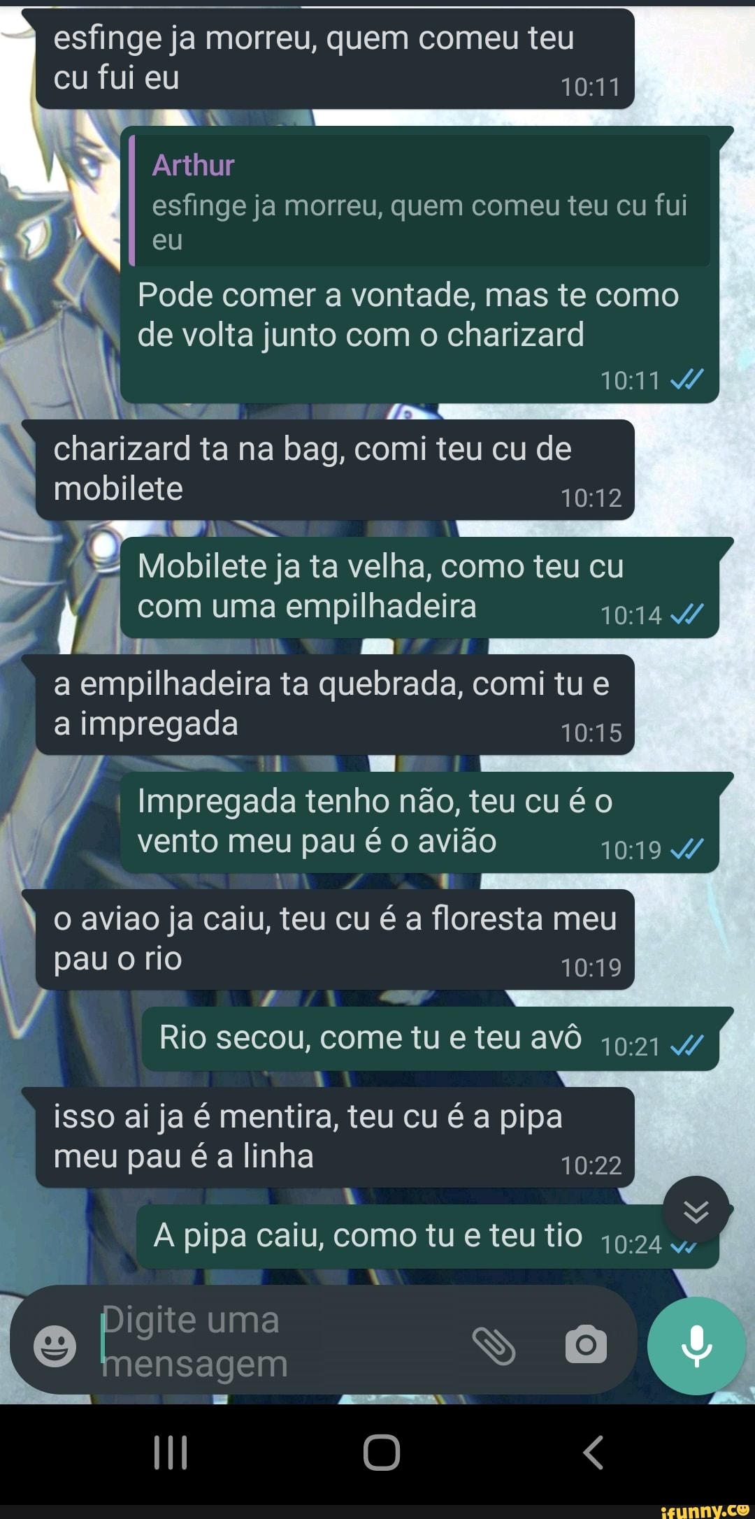 esfinge ja morreu, quem comeu teu
cu fui eu
oo
Arthur
esfinge ja morreu, quem comeu teu cu fui eu
Pode comer a vontade, mas te como de volta junto com o charizard
charizard ta na bag, comi teu cu de mobilete
Mobilete ja ta velha, como teu cu com uma empilhadeira 4/
Em a empilhadeira ta quebrada, comi tu e a impregada
Es
Impregada tenho não, teu cu é o vento meu pau é o avião 1019 4/ o aviao ja caiu, teu cu é a floresta meu
pau o rio
Rio secou, come tu eteu avô 4/ isso ai ja é mentira, teu cu é a pipa meu pau é a linha
NA
. .
A pipa caiu, como tu e teu tio
uma
ensagem